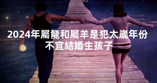 2024年屬龍和屬羊是犯太嵗年份 不宜結婚生孩子